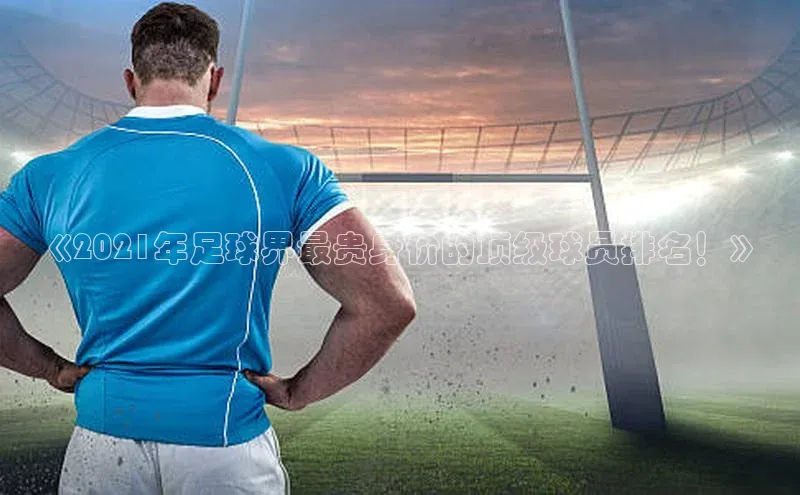 米乐yy易游体育百度游戏开放平台《2021年足球界最贵身价的顶级球员排名！》
