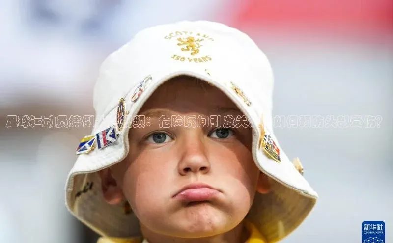 yy易游mile中文在线足球运动员摔倒头部视频：危险瞬间引发关注，如何预防头部受伤？