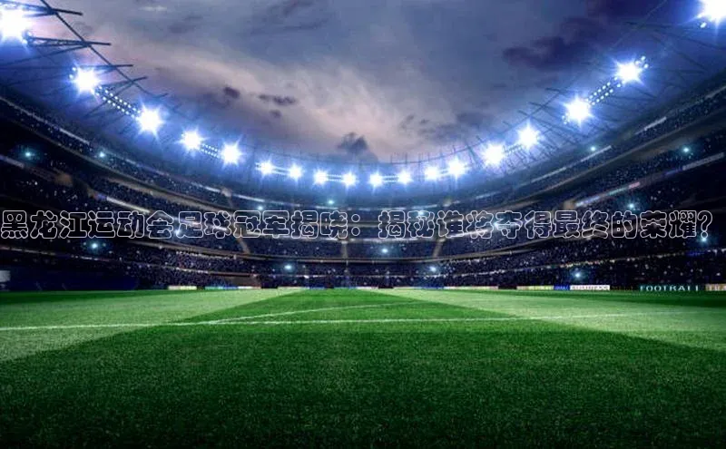 易游app官网登录入口百度技术学院黑龙江运动会足球冠军揭晓：揭秘谁将夺得最终的荣耀？