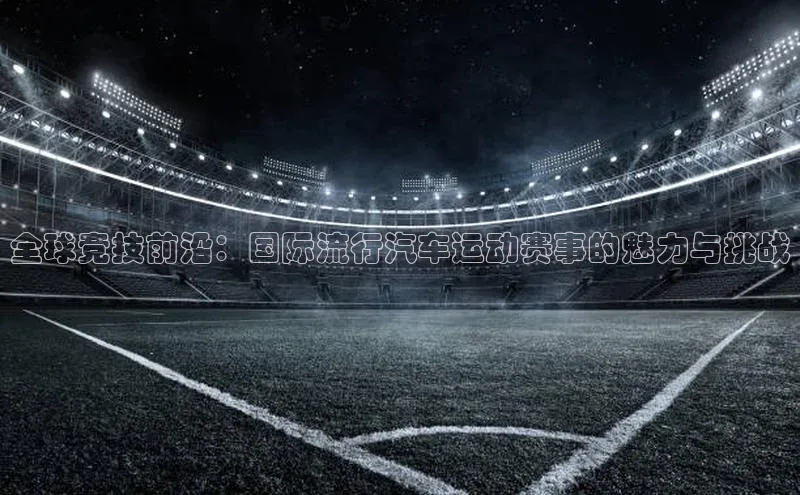全球竞技前沿：国际流行汽车运动赛事的魅力与挑战