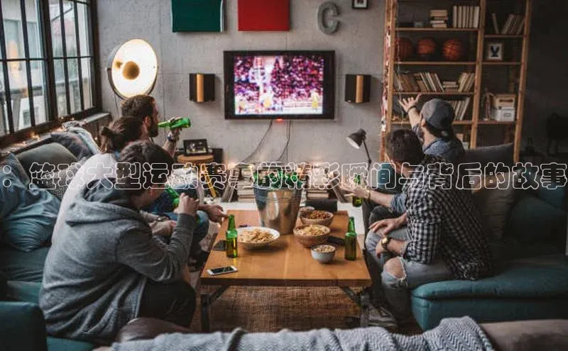 ：篮球大型运动赛事的精彩瞬间与背后的故事