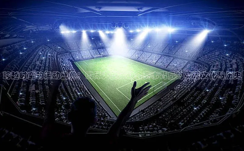 跨越时空的运动盛典：国际大型运动会赛事背后的英语文化与历史