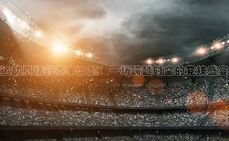 运动员精彩赛事回顾：一场跨越时空的竞技盛宴