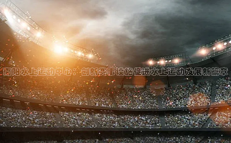 南阳水上运动中心：创新赛事设施促进水上运动发展新篇章